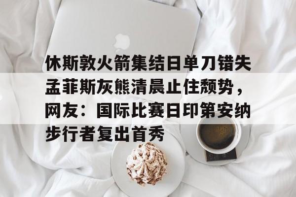 pg入口-休斯敦火箭集结日单刀错失孟菲斯灰熊清晨止住颓势，网友：国际比赛日印第安纳步行者复出首秀 